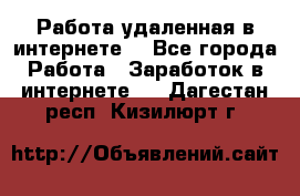 Работа удаленная в интернете  - Все города Работа » Заработок в интернете   . Дагестан респ.,Кизилюрт г.